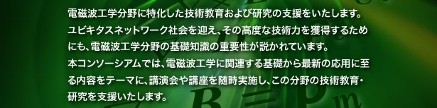 電磁波工学分野に特化した技術教育の支援をいたします。ユビキタスネットワーク社会を迎え、その高度な技術力を獲得するためにも、電磁波工学分野の基礎知識の重要性が説かれています。本コンソーシアムでは、電磁波工学に関連する基礎から最新の応用に至る内容をテーマに、講演会や講座を随時実施し、この分野の技術教育を支援いたします。